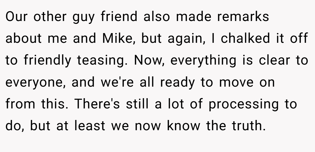 Our other guy friend also made remarks about me and Mike, but again, I chalked it off to friendly teasing. Now, everything is clear to everyone, and we're all ready to move on from this. There's still a lot of processing to do, but at least we now know the truth.