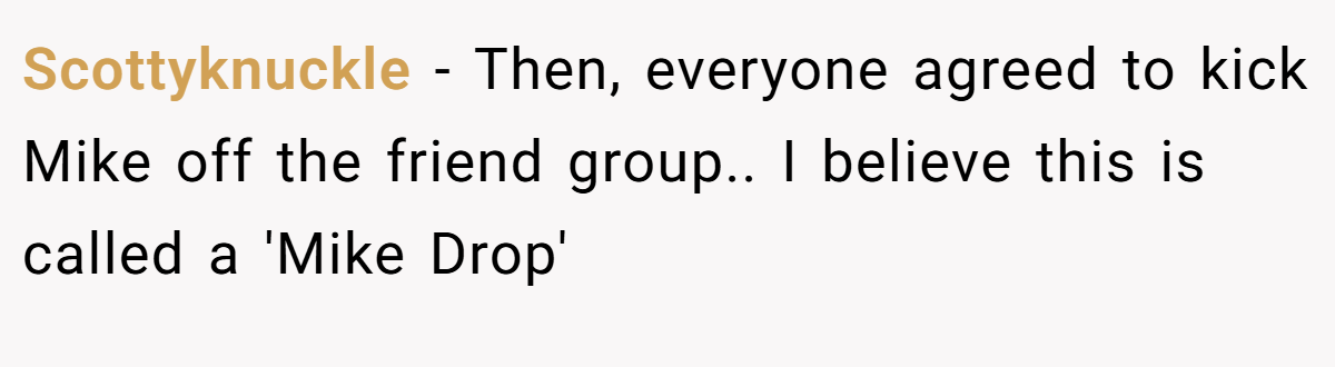 Scottyknuckle − Then, everyone agreed to kick Mike off the friend group.. I believe this is called a 'Mike Drop'
