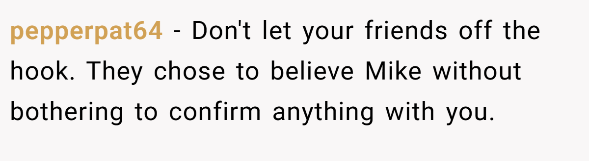 pepperpat64 − Don't let your friends off the hook. They chose to believe Mike without bothering to confirm anything with you.