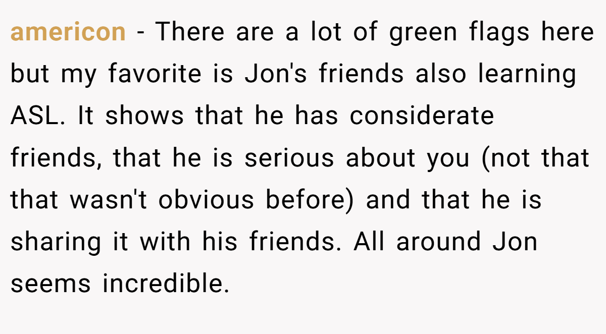americon − There are a lot of green flags here but my favorite is Jon's friends also learning ASL. It shows that he has considerate friends, that he is serious about you (not that that wasn't obvious before) and that he is sharing it with his friends. All around Jon seems incredible.
