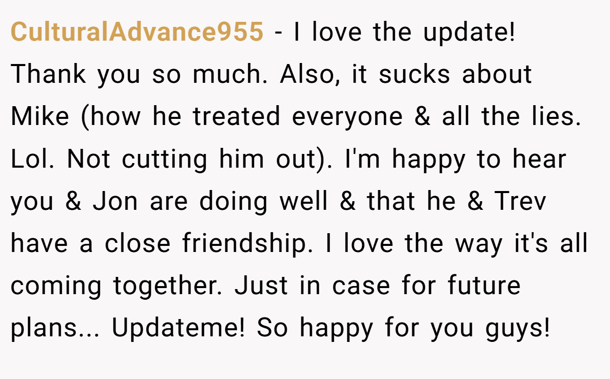 CulturalAdvance955 − I love the update! Thank you so much. Also, it sucks about Mike (how he treated everyone & all the lies. Lol. Not cutting him out). I'm happy to hear you & Jon are doing well & that he & Trev have a close friendship. I love the way it's all coming together. Just in case for future plans... Updateme! So happy for you guys!