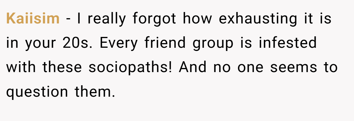 Kaiisim − I really forgot how exhausting it is in your 20s. Every friend group is infested with these sociopaths! And no one seems to question them.