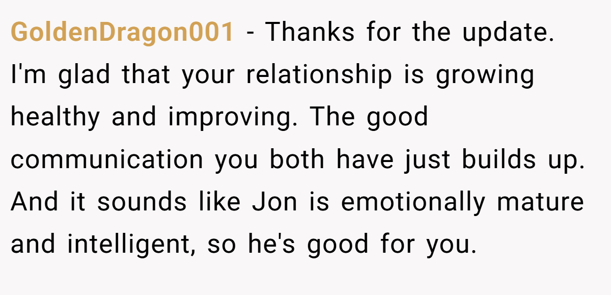 GoldenDragon001 − Thanks for the update. I'm glad that your relationship is growing healthy and improving. The good communication you both have just builds up. And it sounds like Jon is emotionally mature and intelligent, so he's good for you.