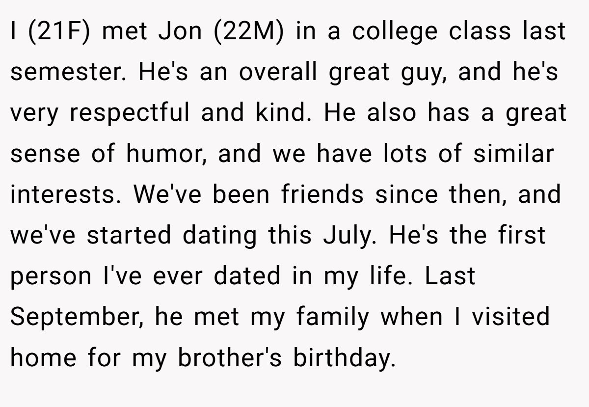 I (21F) met Jon (22M) in a college class last semester. He's an overall great guy, and he's very respectful and kind. He also has a great sense of humor, and we have lots of similar interests. We've been friends since then, and we've started dating this July. He's the first person I've ever dated in my life. Last September, he met my family when I visited home for my brother's birthday.