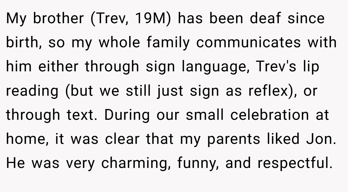 My brother (Trev, 19M) has been deaf since birth, so my whole family communicates with him either through sign language, Trev's lip reading (but we still just sign as reflex), or through text. During our small celebration at home, it was clear that my parents liked Jon. He was very charming, funny, and respectful.