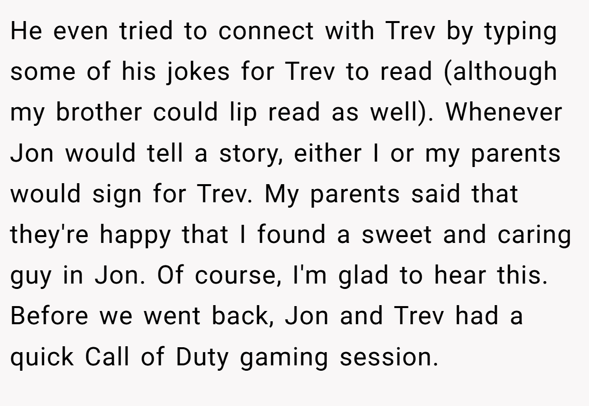 He even tried to connect with Trev by typing some of his jokes for Trev to read (although my brother could lip read as well). Whenever Jon would tell a story, either I or my parents would sign for Trev. My parents said that they're happy that I found a sweet and caring guy in Jon. Of course, I'm glad to hear this. Before we went back, Jon and Trev had a quick Call of Duty gaming session.