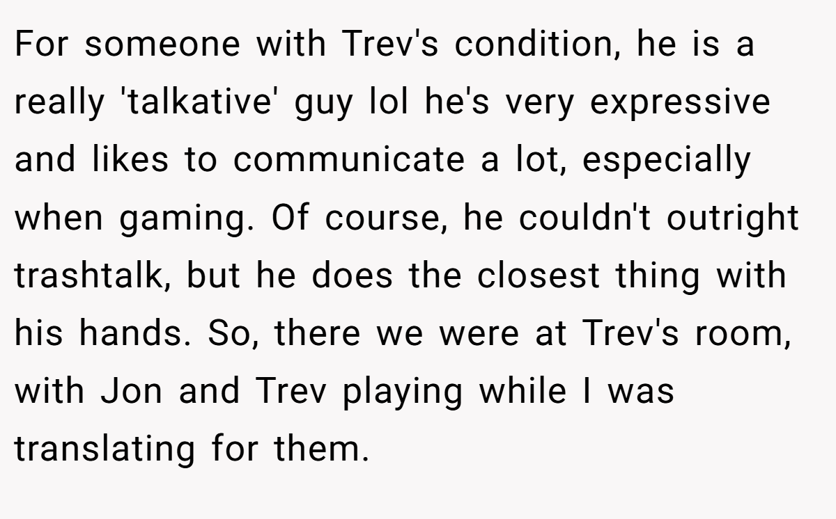 For someone with Trev's condition, he is a really 'talkative' guy lol he's very expressive and likes to communicate a lot, especially when gaming. Of course, he couldn't outright trashtalk, but he does the closest thing with his hands. So, there we were at Trev's room, with Jon and Trev playing while I was translating for them.