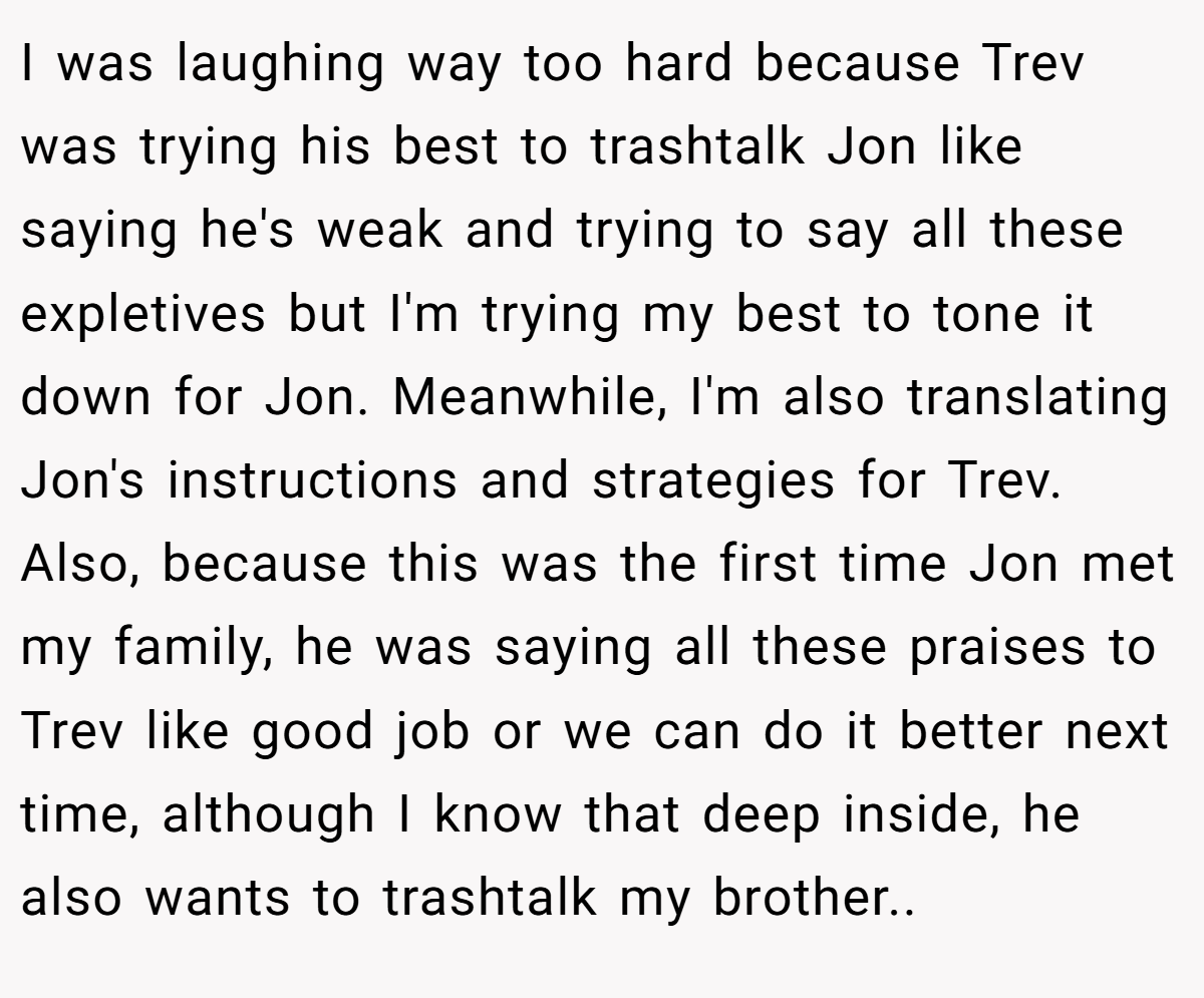 I was laughing way too hard because Trev was trying his best to trashtalk Jon like saying he's weak and trying to say all these expletives but I'm trying my best to tone it down for Jon. Meanwhile, I'm also translating Jon's instructions and strategies for Trev. Also, because this was the first time Jon met my family, he was saying all these praises to Trev like good job or we can do it better next time, although I know that deep inside, he also wants to trashtalk my brother..