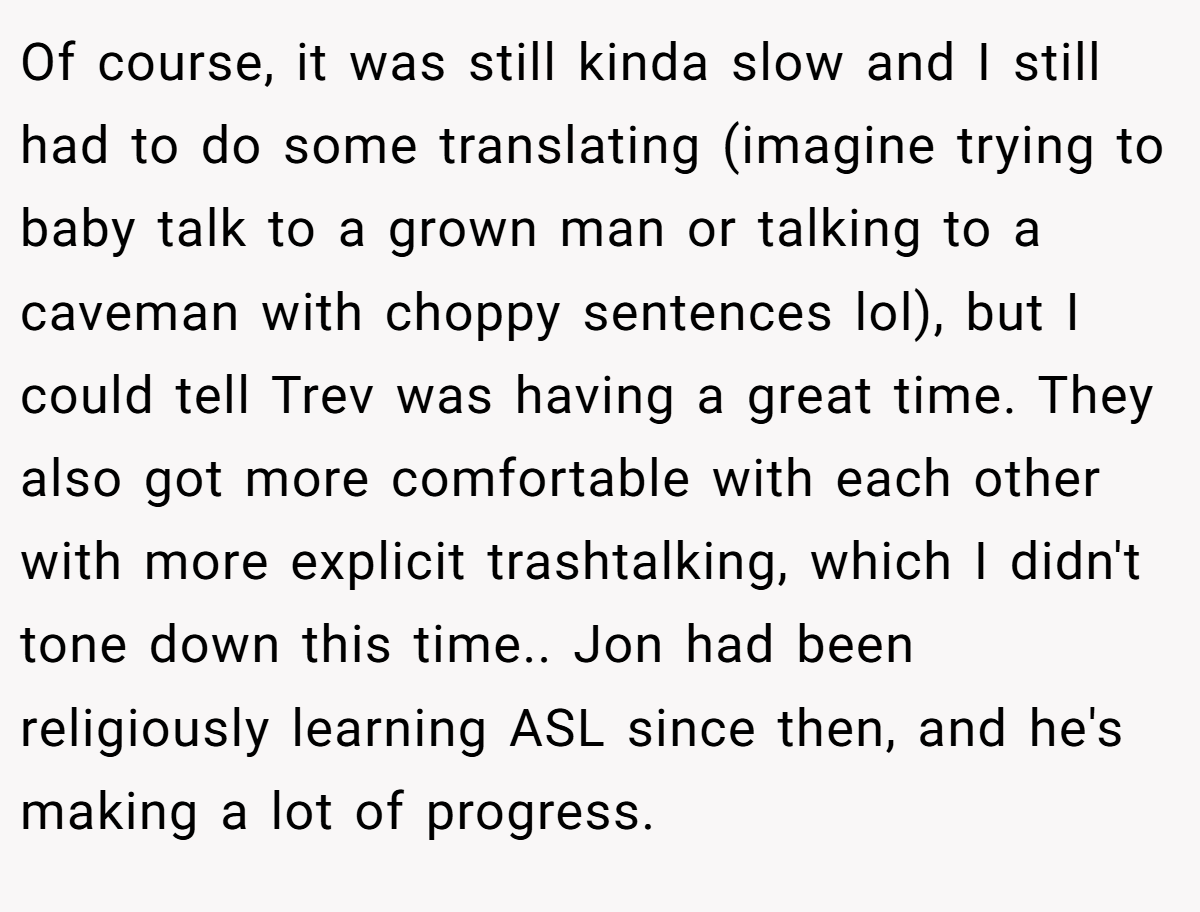 Of course, it was still kinda slow and I still had to do some translating (imagine trying to baby talk to a grown man or talking to a caveman with choppy sentences lol), but I could tell Trev was having a great time. They also got more comfortable with each other with more explicit trashtalking, which I didn't tone down this time.. Jon had been religiously learning ASL since then, and he's making a lot of progress.