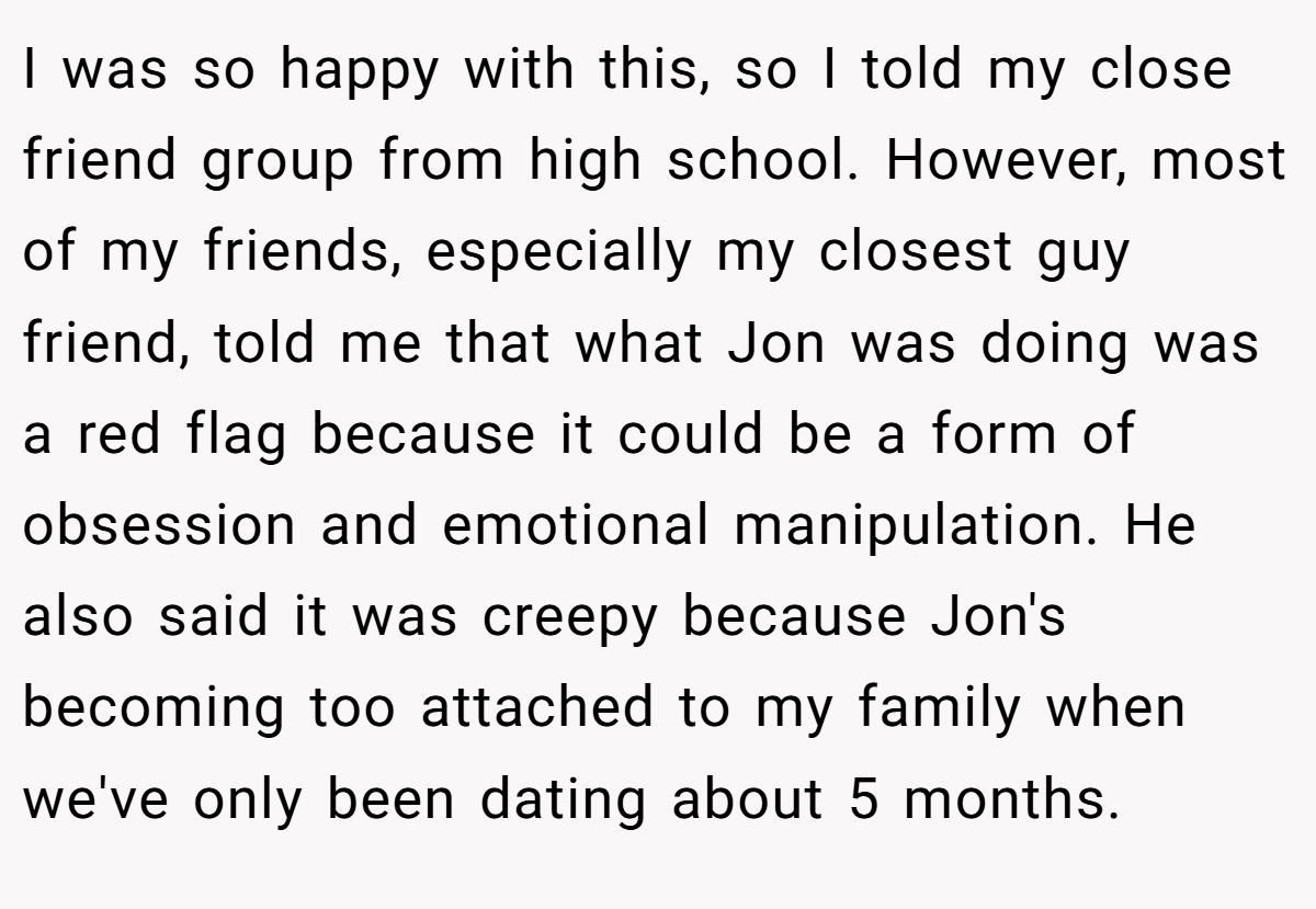 I was so happy with this, so I told my close friend group from high school. However, most of my friends, especially my closest guy friend, told me that what Jon was doing was a red flag because it could be a form of obsession and emotional manipulation. He also said it was creepy because Jon's becoming too attached to my family when we've only been dating about 5 months.