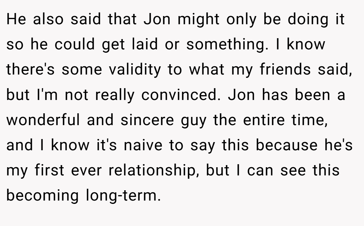 He also said that Jon might only be doing it so he could get laid or something. I know there's some validity to what my friends said, but I'm not really convinced. Jon has been a wonderful and sincere guy the entire time, and I know it's naive to say this because he's my first ever relationship, but I can see this becoming long-term.