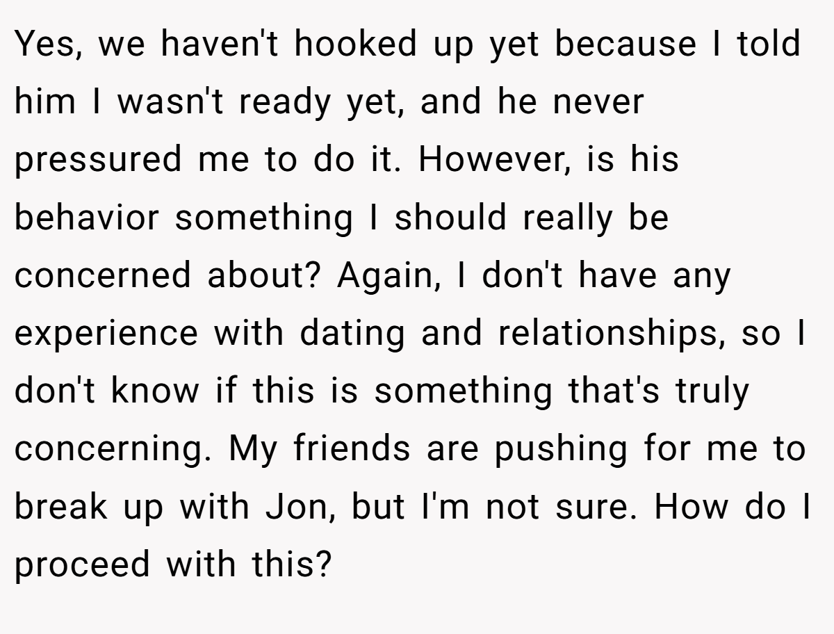 Yes, we haven't hooked up yet because I told him I wasn't ready yet, and he never pressured me to do it. However, is his behavior something I should really be concerned about? Again, I don't have any experience with dating and relationships, so I don't know if this is something that's truly concerning. My friends are pushing for me to break up with Jon, but I'm not sure. How do I proceed with this?
