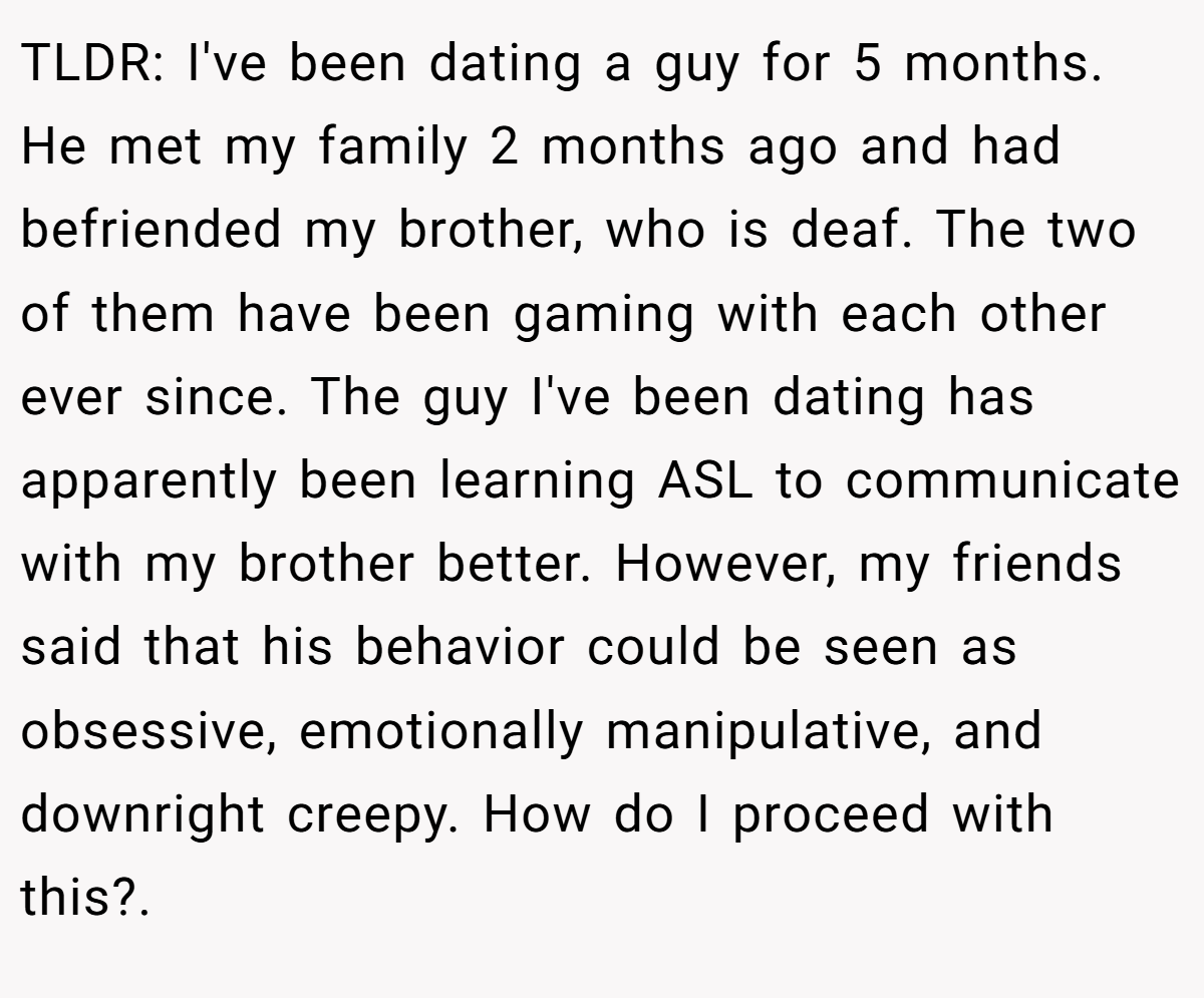 TLDR: I've been dating a guy for 5 months. He met my family 2 months ago and had befriended my brother, who is deaf. The two of them have been gaming with each other ever since. The guy I've been dating has apparently been learning ASL to communicate with my brother better. However, my friends said that his behavior could be seen as obsessive, emotionally manipulative, and downright creepy. How do I proceed with this?.