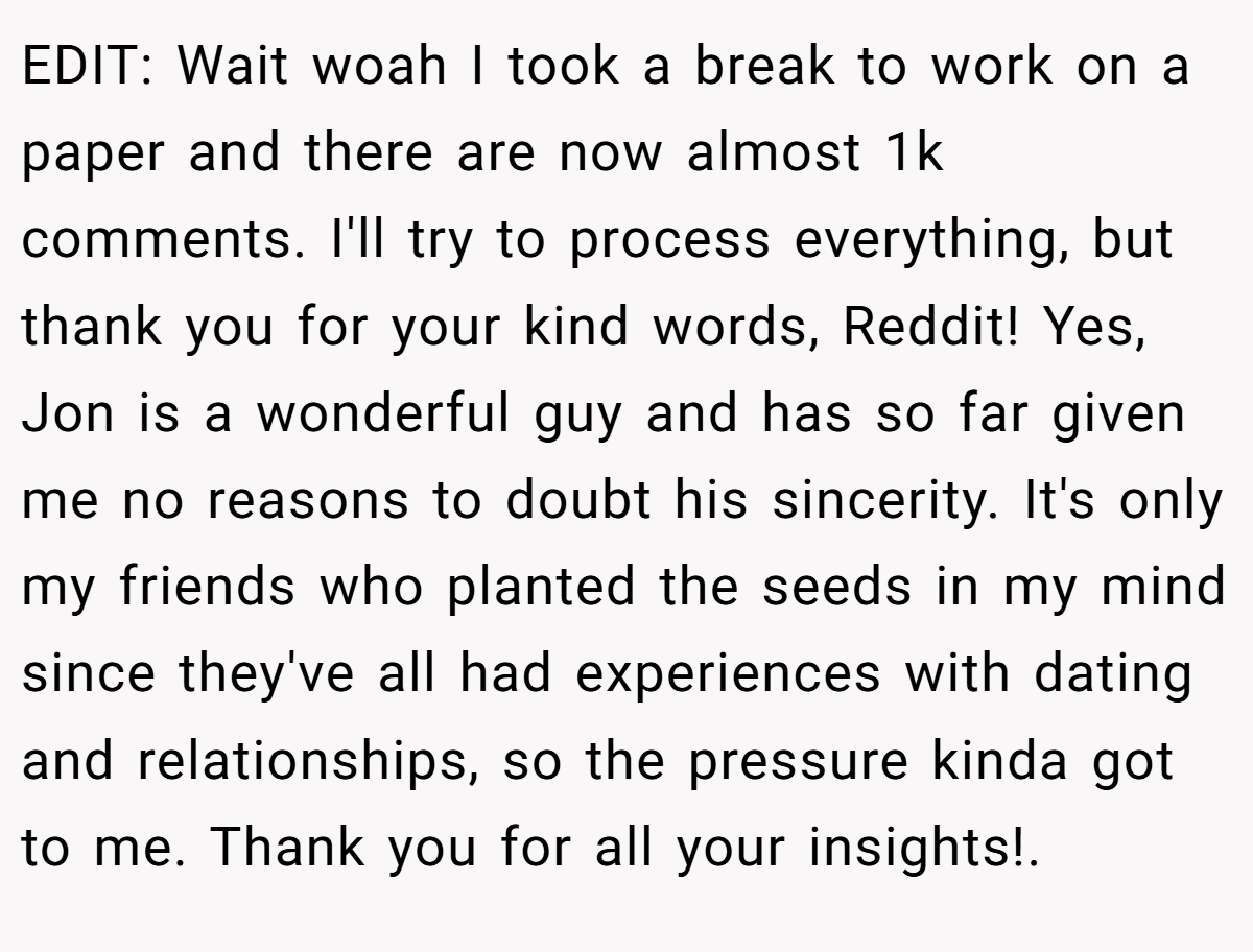 EDIT: Wait woah I took a break to work on a paper and there are now almost 1k comments. I'll try to process everything, but thank you for your kind words, Reddit! Yes, Jon is a wonderful guy and has so far given me no reasons to doubt his sincerity. It's only my friends who planted the seeds in my mind since they've all had experiences with dating and relationships, so the pressure kinda got to me. Thank you for all your insights!.