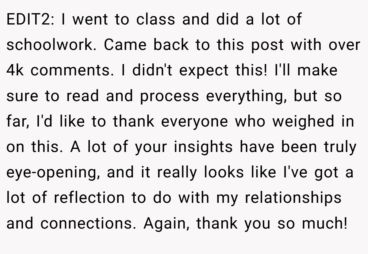 EDIT2: I went to class and did a lot of schoolwork. Came back to this post with over 4k comments. I didn't expect this! I'll make sure to read and process everything, but so far, I'd like to thank everyone who weighed in on this. A lot of your insights have been truly eye-opening, and it really looks like I've got a lot of reflection to do with my relationships and connections. Again, thank you so much!