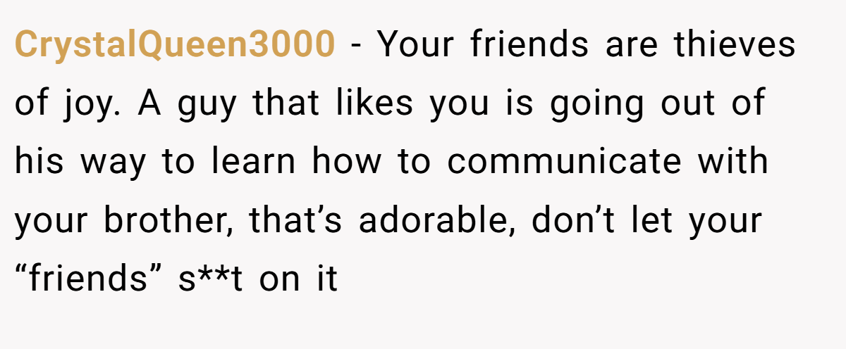 CrystalQueen3000 − Your friends are thieves of joy. A guy that likes you is going out of his way to learn how to communicate with your brother, that’s adorable, don’t let your “friends” s**t on it