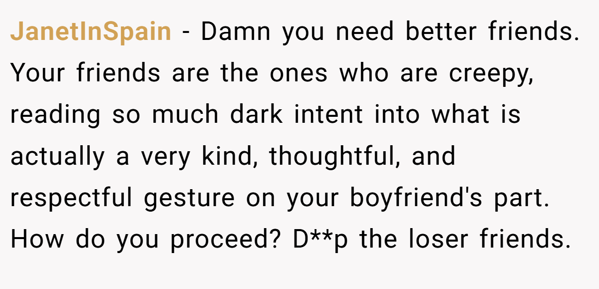 JanetInSpain − Damn you need better friends. Your friends are the ones who are creepy, reading so much dark intent into what is actually a very kind, thoughtful, and respectful gesture on your boyfriend's part. How do you proceed? D**p the loser friends.