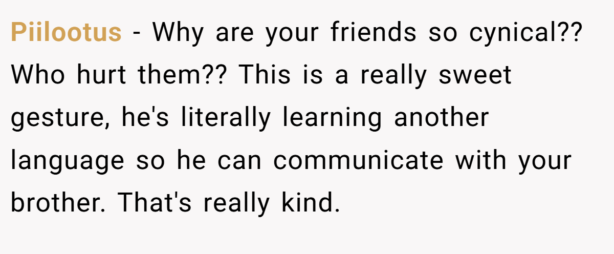 Piilootus − Why are your friends so cynical?? Who hurt them?? This is a really sweet gesture, he's literally learning another language so he can communicate with your brother. That's really kind.