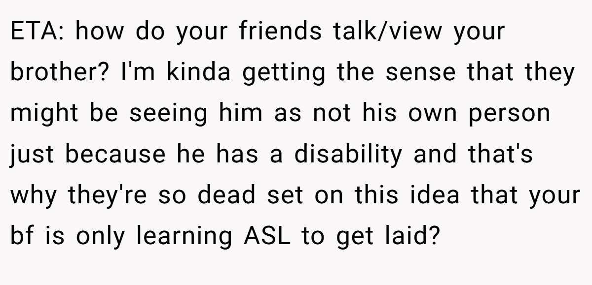 ETA: how do your friends talk/view your brother? I'm kinda getting the sense that they might be seeing him as not his own person just because he has a disability and that's why they're so dead set on this idea that your bf is only learning ASL to get laid?