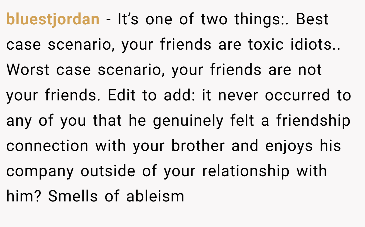 bluestjordan − It’s one of two things:. Best case scenario, your friends are toxic idiots.. Worst case scenario, your friends are not your friends. Edit to add: it never occurred to any of you that he genuinely felt a friendship connection with your brother and enjoys his company outside of your relationship with him? Smells of ableism