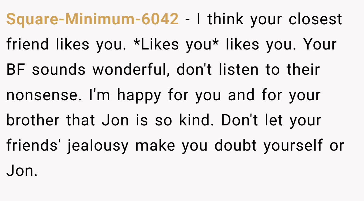 Square-Minimum-6042 − I think your closest friend likes you. *Likes you* likes you. Your BF sounds wonderful, don't listen to their nonsense. I'm happy for you and for your brother that Jon is so kind. Don't let your friends' jealousy make you doubt yourself or Jon.