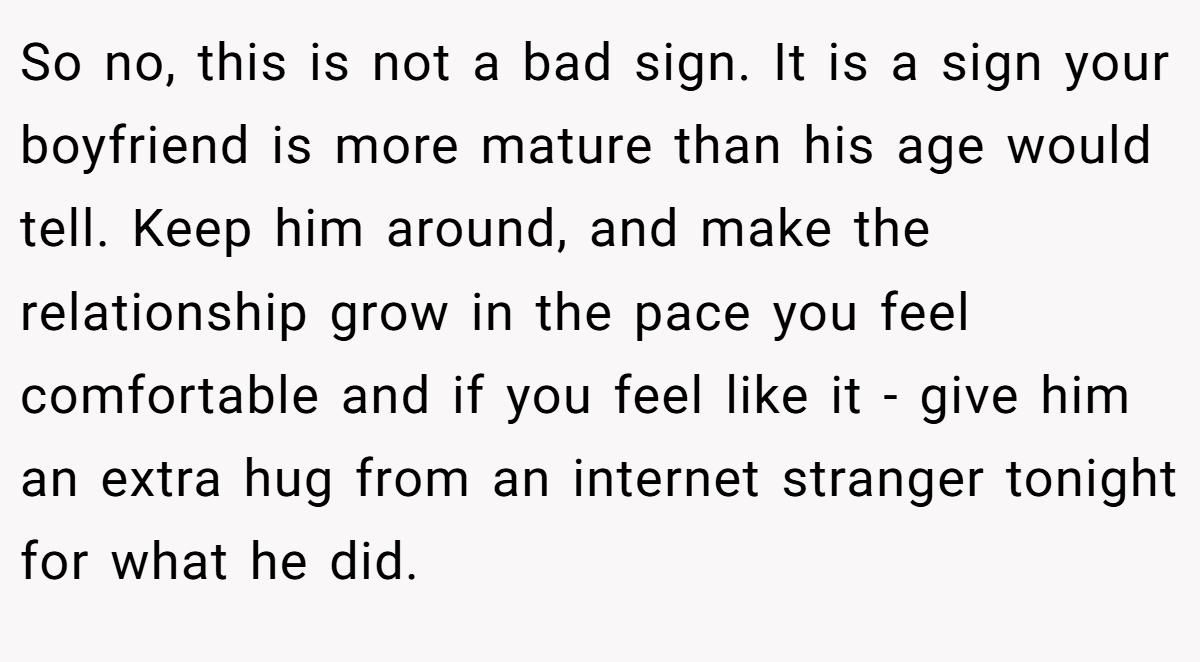 So no, this is not a bad sign. It is a sign your boyfriend is more mature than his age would tell. Keep him around, and make the relationship grow in the pace you feel comfortable and if you feel like it - give him an extra hug from an internet stranger tonight for what he did.