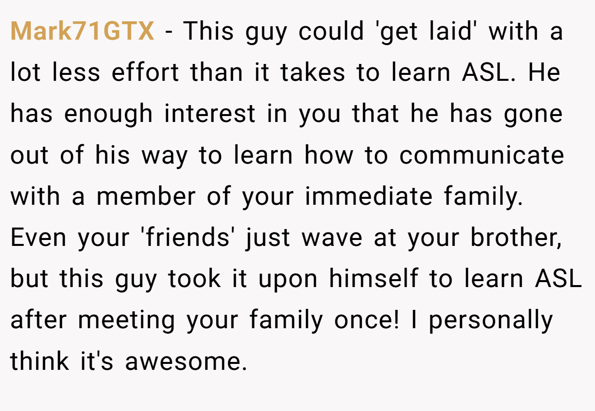Mark71GTX − This guy could 'get laid' with a lot less effort than it takes to learn ASL. He has enough interest in you that he has gone out of his way to learn how to communicate with a member of your immediate family. Even your 'friends' just wave at your brother, but this guy took it upon himself to learn ASL after meeting your family once! I personally think it's awesome.