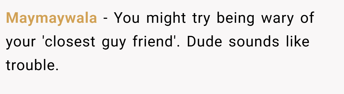 Maymaywala − You might try being wary of your 'closest guy friend'. Dude sounds like trouble.
