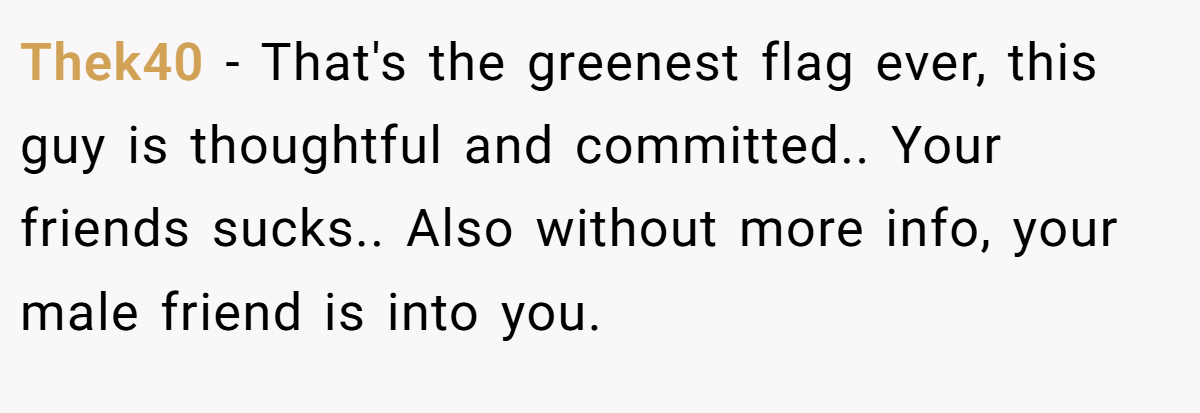Thek40 − That's the greenest flag ever, this guy is thoughtful and committed.. Your friends sucks.. Also without more info, your male friend is into you.