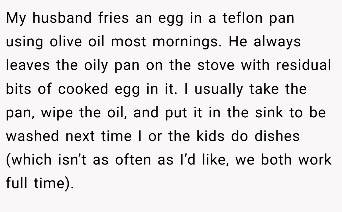 My husband fries an egg in a teflon pan using olive oil most mornings. He always leaves the oily pan on the stove with residual bits of cooked egg in it. I usually take the pan, wipe the oil, and put it in the sink to be washed next time I or the kids do dishes (which isn’t as often as I’d like, we both work full time).