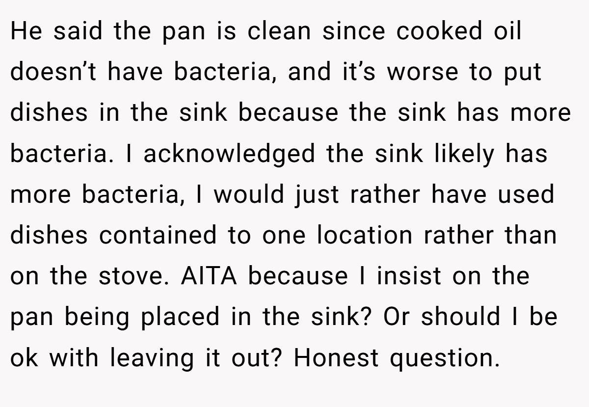 He said the pan is clean since cooked oil doesn’t have bacteria, and it’s worse to put dishes in the sink because the sink has more bacteria. I acknowledged the sink likely has more bacteria, I would just rather have used dishes contained to one location rather than on the stove. AITA because I insist on the pan being placed in the sink? Or should I be ok with leaving it out? Honest question.