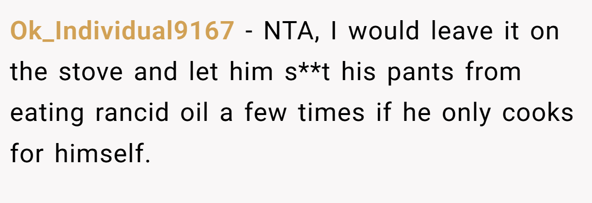 Ok_Individual9167 − NTA, I would leave it on the stove and let him s**t his pants from eating rancid oil a few times if he only cooks for himself.