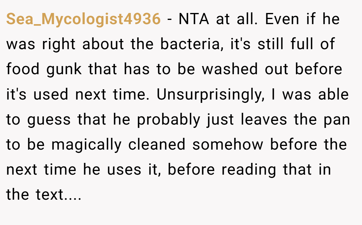Sea_Mycologist4936 − NTA at all. Even if he was right about the bacteria, it's still full of food gunk that has to be washed out before it's used next time. Unsurprisingly, I was able to guess that he probably just leaves the pan to be magically cleaned somehow before the next time he uses it, before reading that in the text....