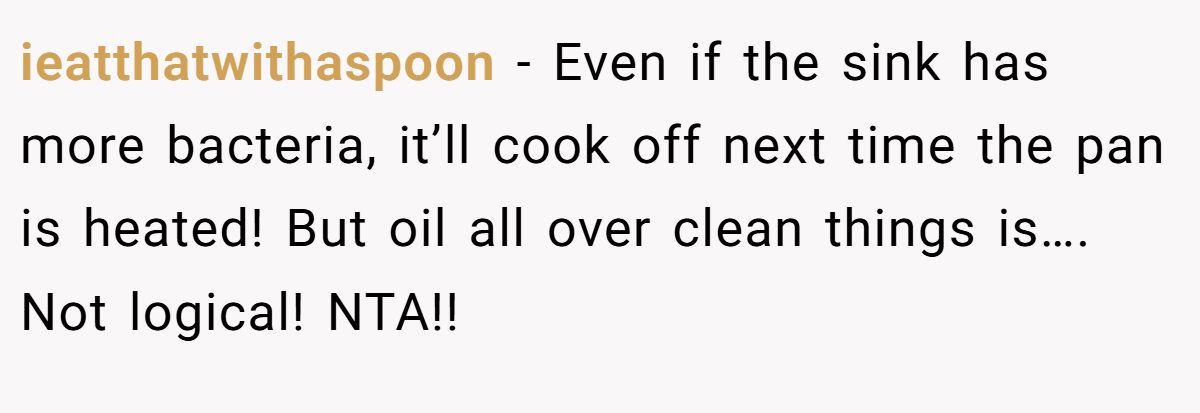 ieatthatwithaspoon − Even if the sink has more bacteria, it’ll cook off next time the pan is heated! But oil all over clean things is…. Not logical! NTA!!