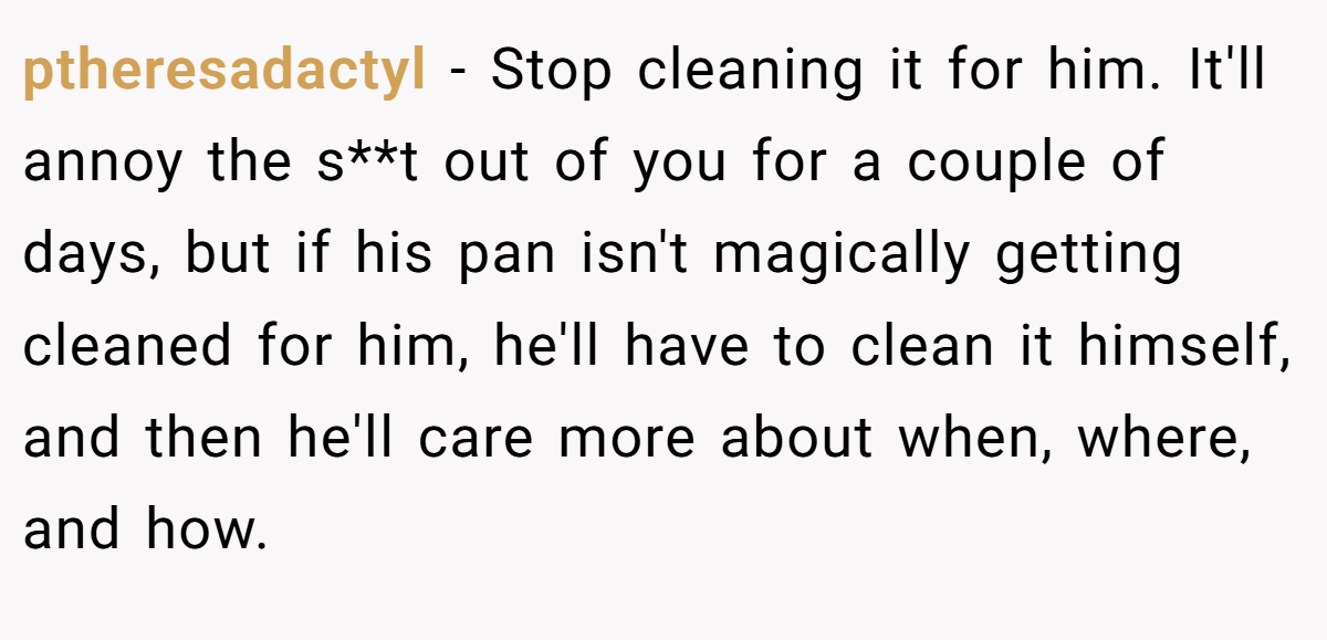 ptheresadactyl − Stop cleaning it for him. It'll annoy the s**t out of you for a couple of days, but if his pan isn't magically getting cleaned for him, he'll have to clean it himself, and then he'll care more about when, where, and how.