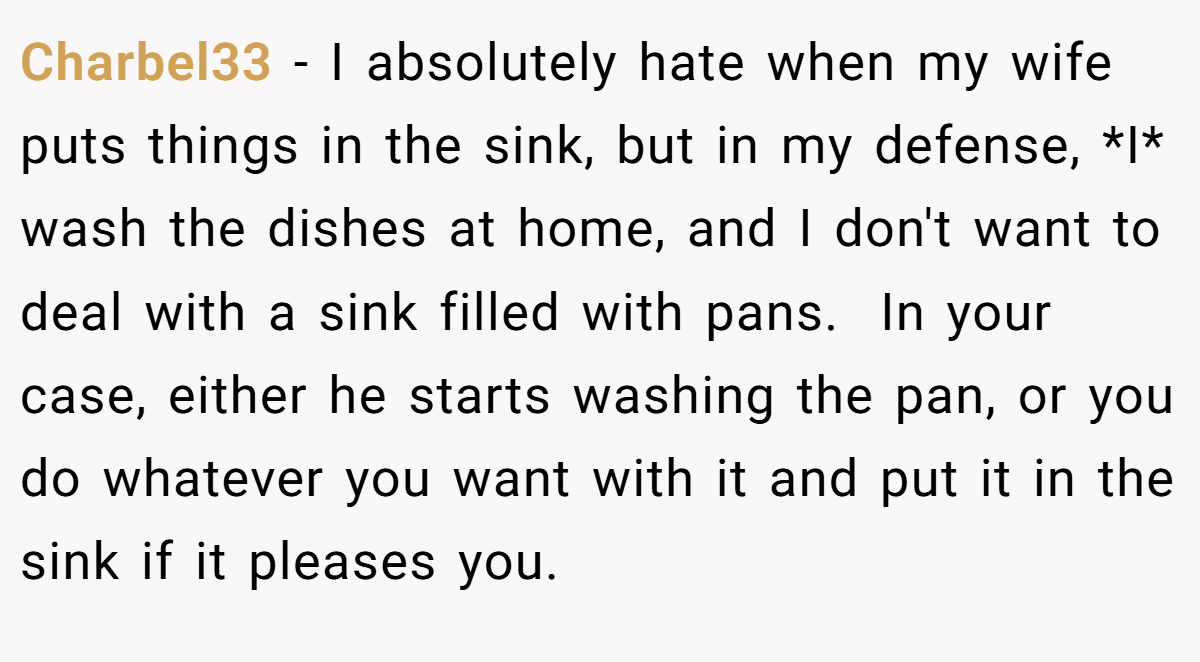 Charbel33 − I absolutely hate when my wife puts things in the sink, but in my defense, *I* wash the dishes at home, and I don't want to deal with a sink filled with pans.  In your case, either he starts washing the pan, or you do whatever you want with it and put it in the sink if it pleases you.