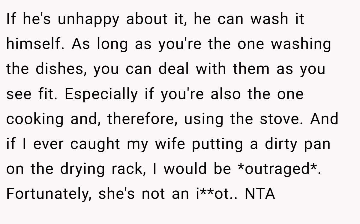 If he's unhappy about it, he can wash it himself. As long as you're the one washing the dishes, you can deal with them as you see fit. Especially if you're also the one cooking and, therefore, using the stove. And if I ever caught my wife putting a dirty pan on the drying rack, I would be *outraged*. Fortunately, she's not an i**ot.. NTA