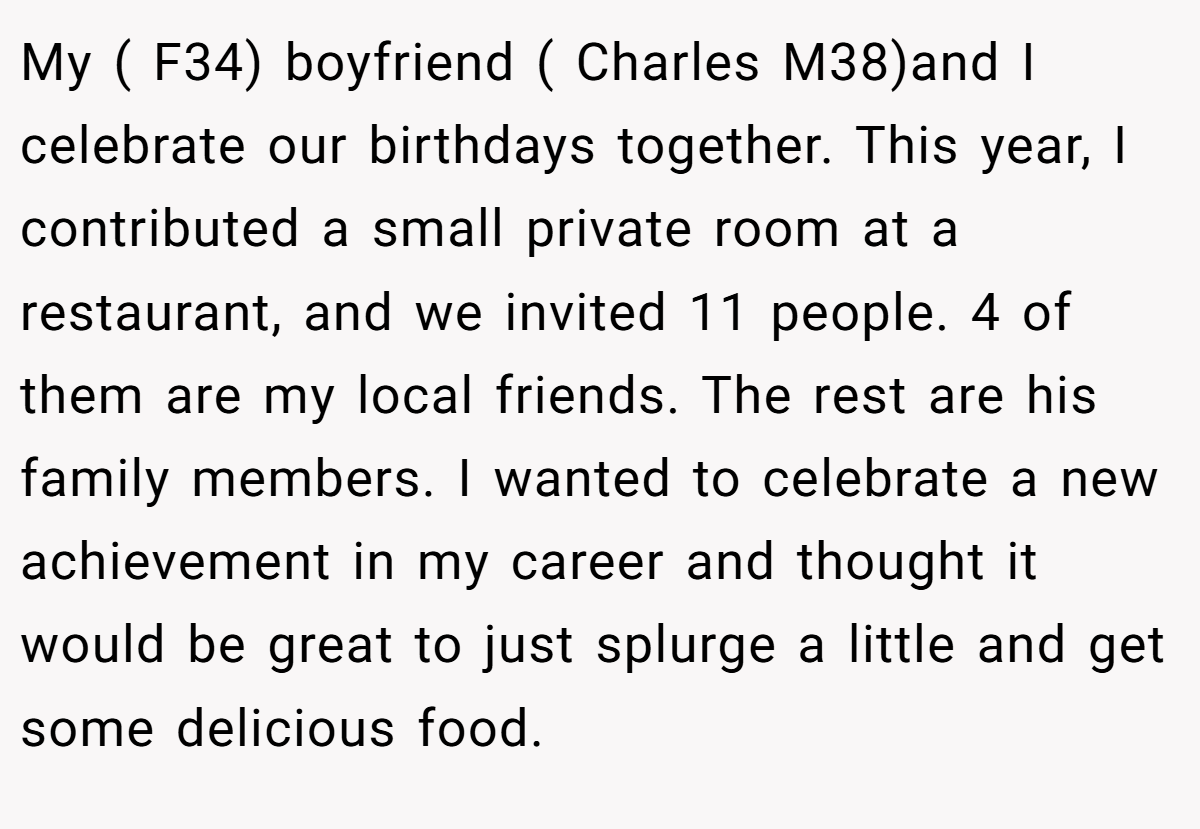 My ( F34) boyfriend ( Charles M38)and I celebrate our birthdays together. This year, I contributed a small private room at a restaurant, and we invited 11 people. 4 of them are my local friends. The rest are his family members. I wanted to celebrate a new achievement in my career and thought it would be great to just splurge a little and get some delicious food.
