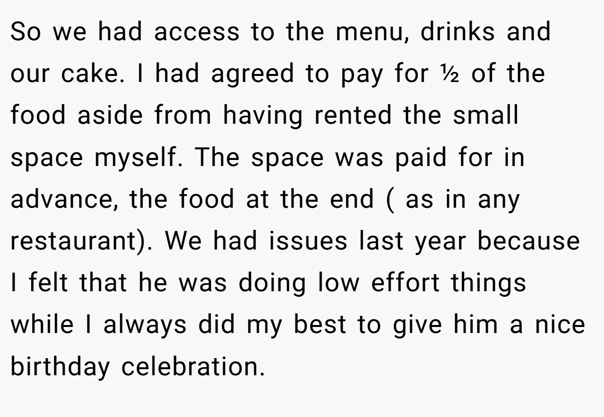 So we had access to the menu, drinks and our cake. I had agreed to pay for ½ of the food aside from having rented the small space myself. The space was paid for in advance, the food at the end ( as in any restaurant). We had issues last year because I felt that he was doing low effort things while I always did my best to give him a nice birthday celebration.