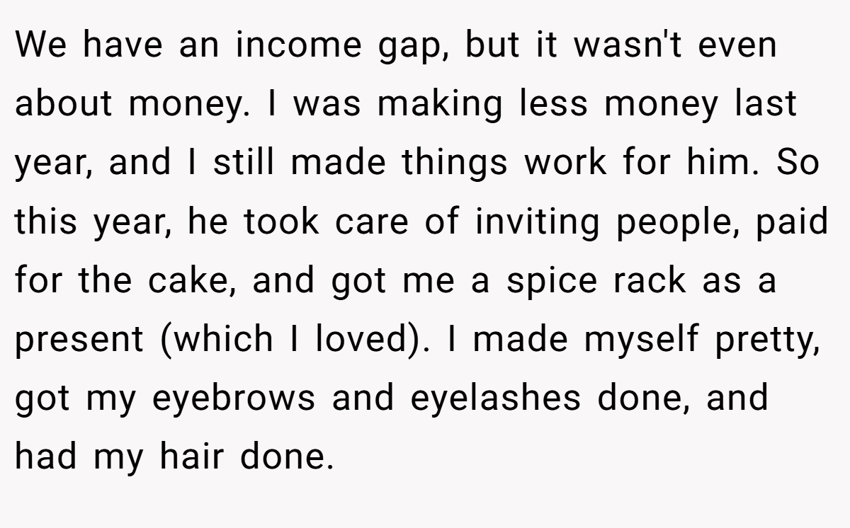 We have an income gap, but it wasn't even about money. I was making less money last year, and I still made things work for him. So this year, he took care of inviting people, paid for the cake, and got me a spice rack as a present (which I loved). I made myself pretty, got my eyebrows and eyelashes done, and had my hair done.
