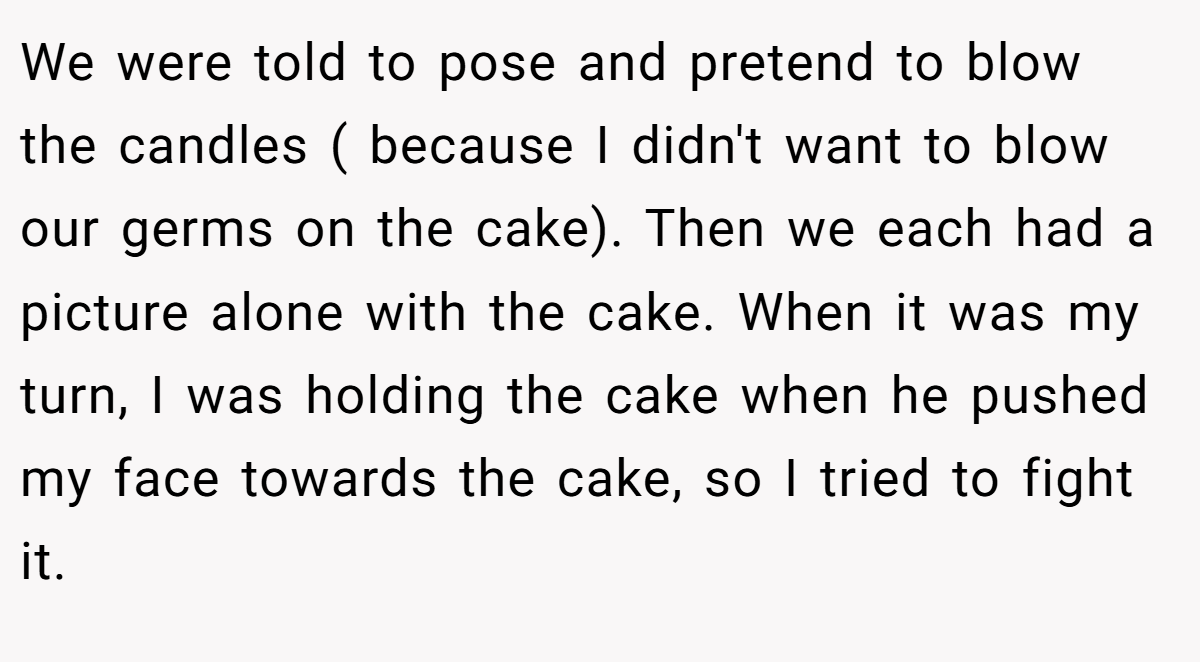 We were told to pose and pretend to blow the candles ( because I didn't want to blow our germs on the cake). Then we each had a picture alone with the cake. When it was my turn, I was holding the cake when he pushed my face towards the cake, so I tried to fight it.