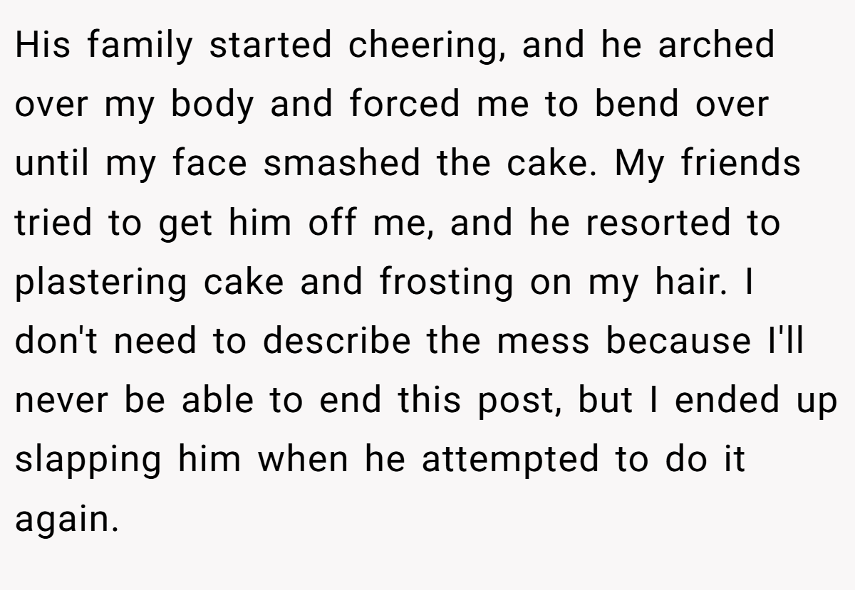 His family started cheering, and he arched over my body and forced me to bend over until my face smashed the cake. My friends tried to get him off me, and he resorted to plastering cake and frosting on my hair. I don't need to describe the mess because I'll never be able to end this post, but I ended up slapping him when he attempted to do it again.