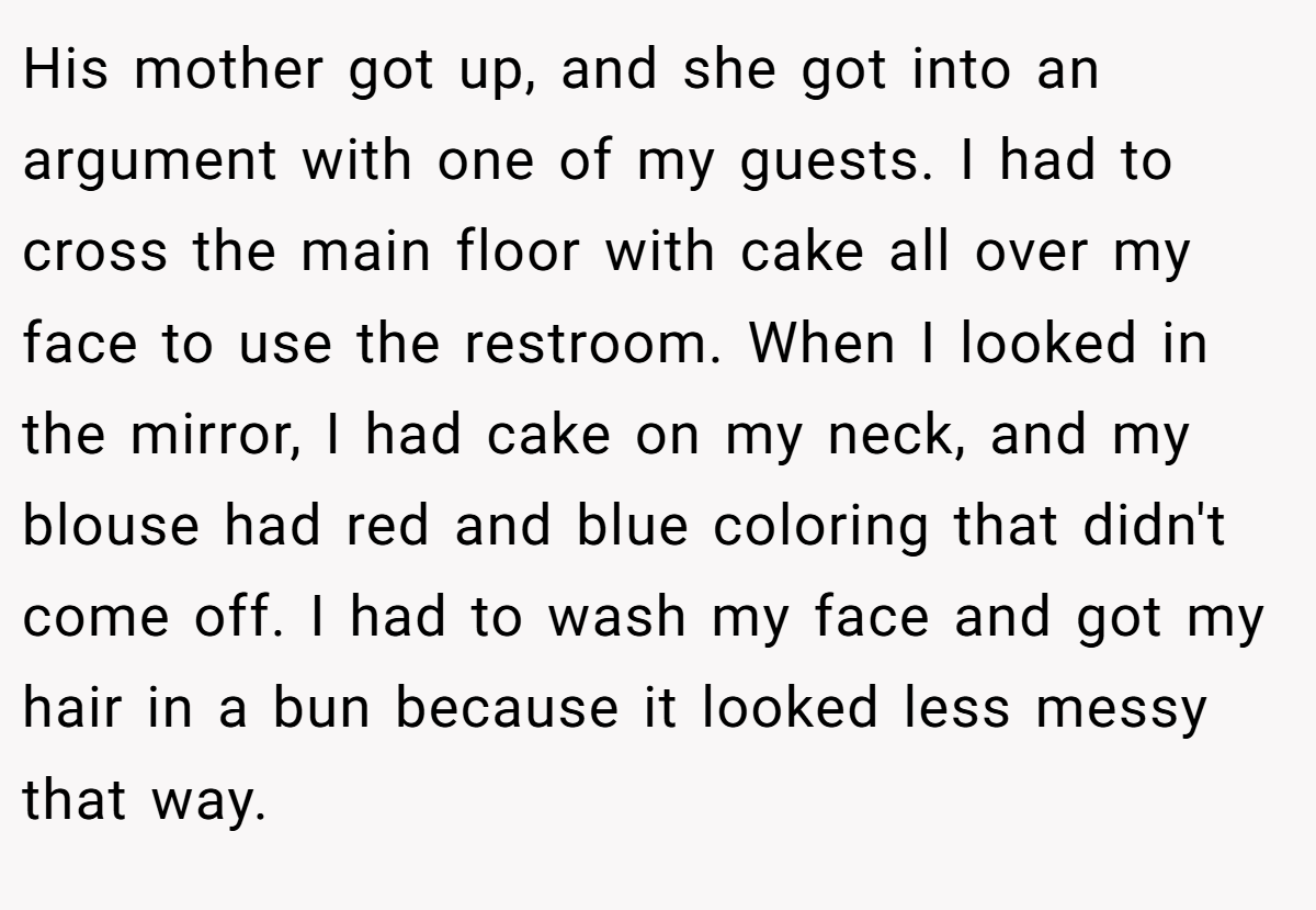His mother got up, and she got into an argument with one of my guests. I had to cross the main floor with cake all over my face to use the restroom. When I looked in the mirror, I had cake on my neck, and my blouse had red and blue coloring that didn't come off. I had to wash my face and got my hair in a bun because it looked less messy that way.
