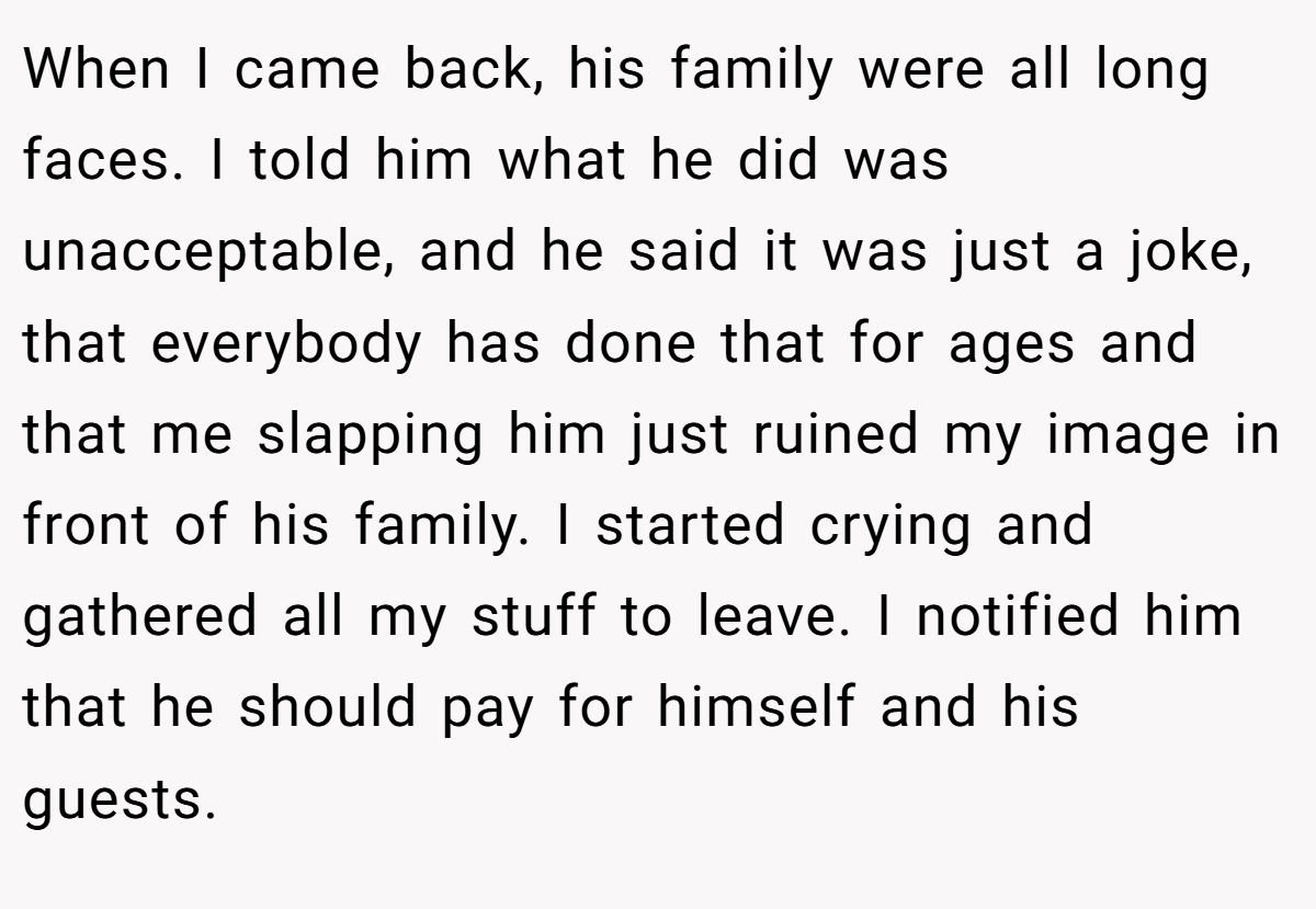 When I came back, his family were all long faces. I told him what he did was unacceptable, and he said it was just a joke, that everybody has done that for ages and that me slapping him just ruined my image in front of his family. I started crying and gathered all my stuff to leave. I notified him that he should pay for himself and his guests.