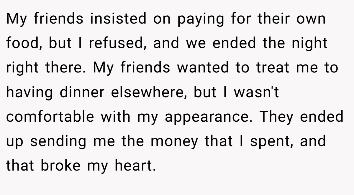 My friends insisted on paying for their own food, but I refused, and we ended the night right there. My friends wanted to treat me to having dinner elsewhere, but I wasn't comfortable with my appearance. They ended up sending me the money that I spent, and that broke my heart.