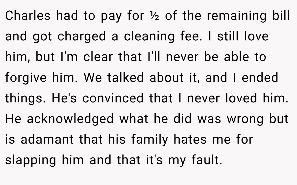 Charles had to pay for ½ of the remaining bill and got charged a cleaning fee. I still love him, but I'm clear that I'll never be able to forgive him. We talked about it, and I ended things. He's convinced that I never loved him. He acknowledged what he did was wrong but is adamant that his family hates me for slapping him and that it's my fault.