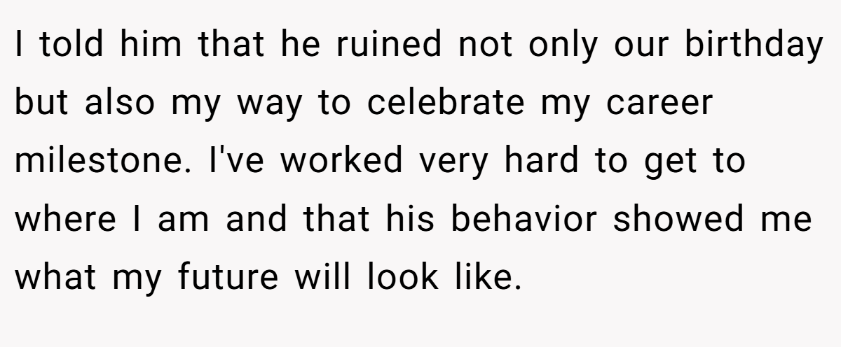 I told him that he ruined not only our birthday but also my way to celebrate my career milestone. I've worked very hard to get to where I am and that his behavior showed me what my future will look like.