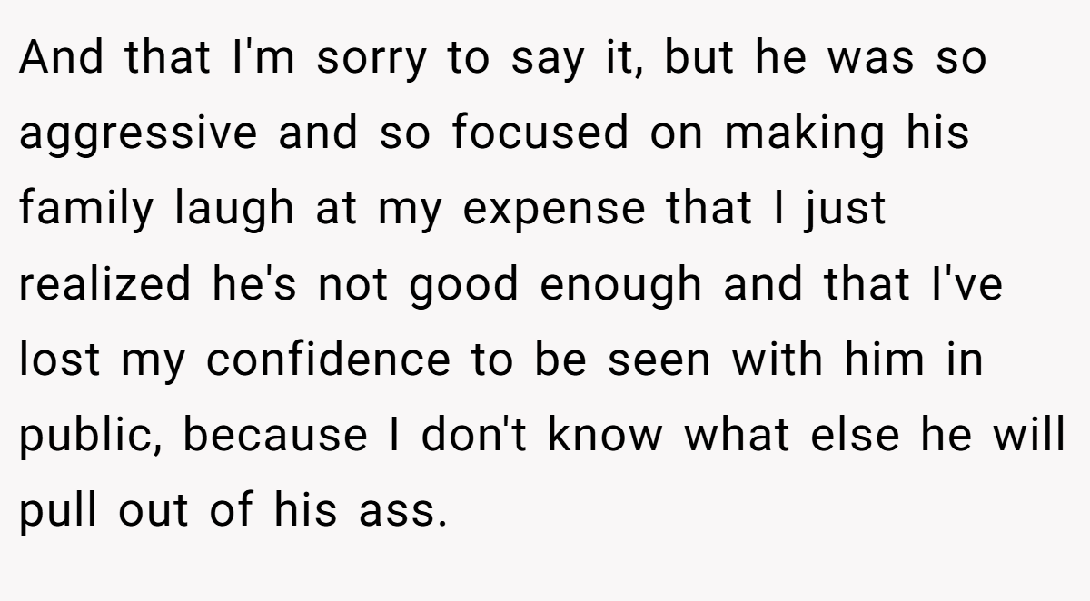 And that I'm sorry to say it, but he was so aggressive and so focused on making his family laugh at my expense that I just realized he's not good enough and that I've lost my confidence to be seen with him in public, because I don't know what else he will pull out of his ass.