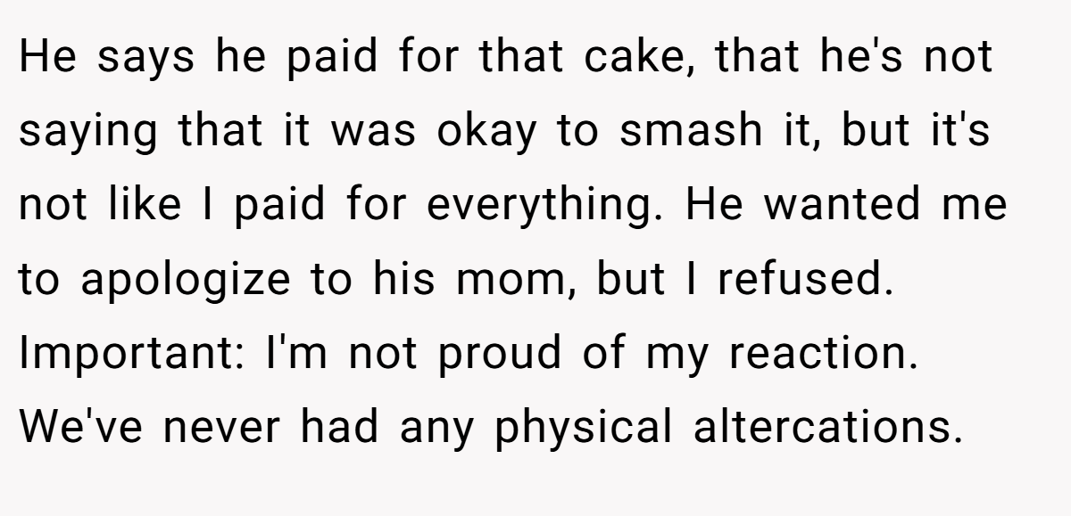 He says he paid for that cake, that he's not saying that it was okay to smash it, but it's not like I paid for everything. He wanted me to apologize to his mom, but I refused. Important: I'm not proud of my reaction. We've never had any physical altercations.
