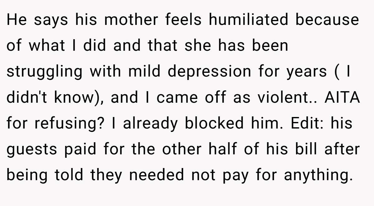 He says his mother feels humiliated because of what I did and that she has been struggling with mild depression for years ( I didn't know), and I came off as violent.. AITA for refusing? I already blocked him. Edit: his guests paid for the other half of his bill after being told they needed not pay for anything.